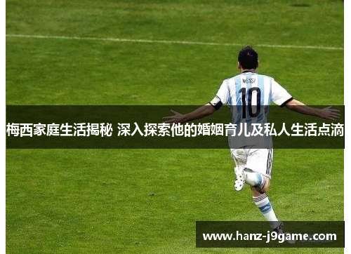 梅西家庭生活揭秘 深入探索他的婚姻育儿及私人生活点滴 梅西家庭生活揭秘 深入探索他的婚姻育儿及私人生活点滴