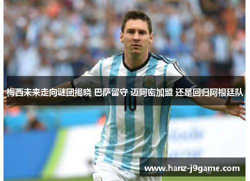 梅西未来走向谜团揭晓 巴萨留守 迈阿密加盟 还是回归阿根廷队