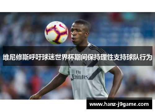 维尼修斯呼吁球迷世界杯期间保持理性支持球队行为