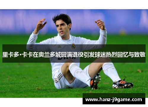 里卡多·卡卡在奥兰多城圆满退役引发球迷热烈回忆与致敬 里卡多·卡卡在奥兰多城圆满退役引发球迷热烈回忆与致敬