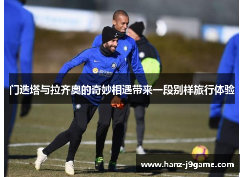门迭塔与拉齐奥的奇妙相遇带来一段别样旅行体验 门迭塔与拉齐奥的奇妙相遇带来一段别样旅行体验